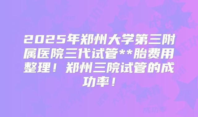 2025年郑州大学第三附属医院三代试管**胎费用整理!郑州三院试管的成功率!