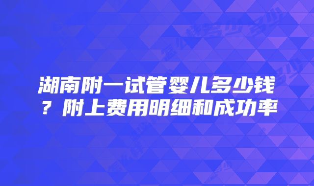 湖南附一试管婴儿多少钱？附上费用明细和成功率