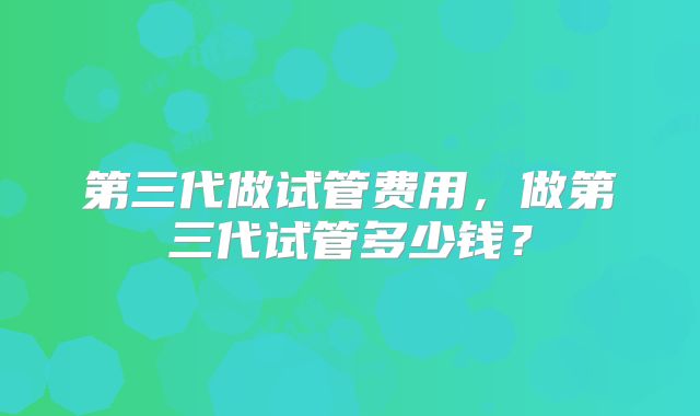 第三代做试管费用，做第三代试管多少钱？