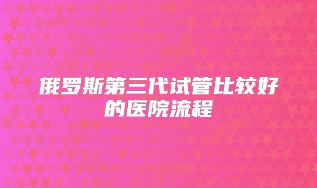 俄罗斯第三代试管比较好的医院流程