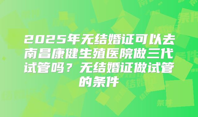 2025年无结婚证可以去南昌康健生殖医院做三代试管吗?无结婚证做试管的条件