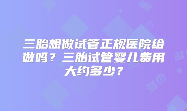 三胎想做试管正规医院给做吗？三胎试管婴儿费用大约多少？