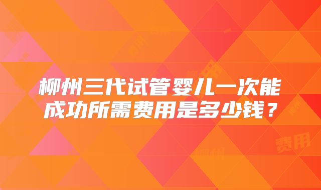 柳州三代试管婴儿一次能成功所需费用是多少钱？