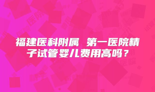 福建医科附属 第一医院精子试管婴儿费用高吗?