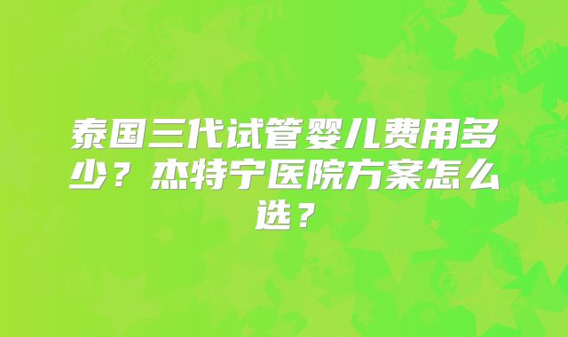 泰国三代试管婴儿费用多少?杰特宁医院方案怎么选?