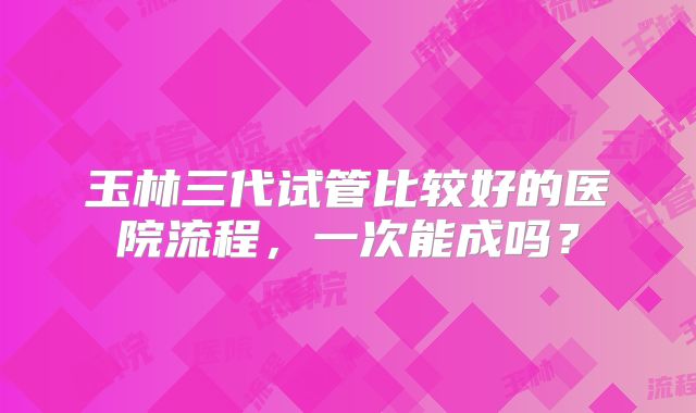 玉林三代试管比较好的医院流程，一次能成吗？
