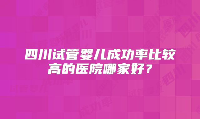四川试管婴儿成功率比较高的医院哪家好?