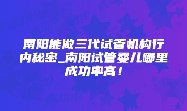 南阳能做三代试管机构行内秘密_南阳试管婴儿哪里成功率高!
