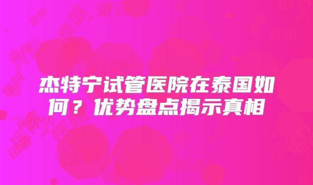 杰特宁试管医院在泰国如何？优势盘点揭示真相