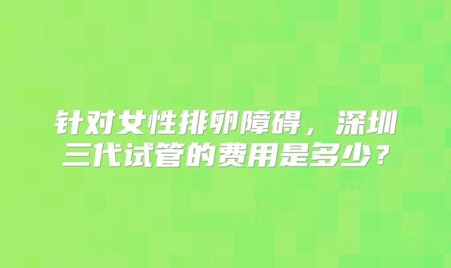 针对女性排卵障碍,深圳三代试管的费用是多少?