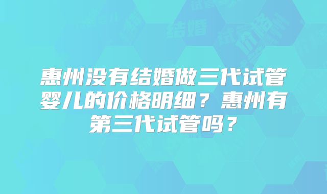 惠州没有结婚做三代试管婴儿的价格明细?惠州有第三代试管吗?