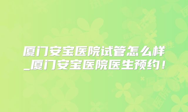 厦门安宝医院试管怎么样_厦门安宝医院医生预约!