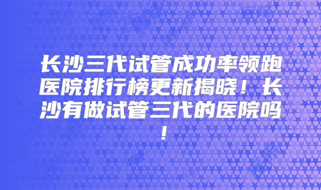 长沙三代试管成功率领跑医院排行榜更新揭晓!长沙有做试管三代的医院吗!