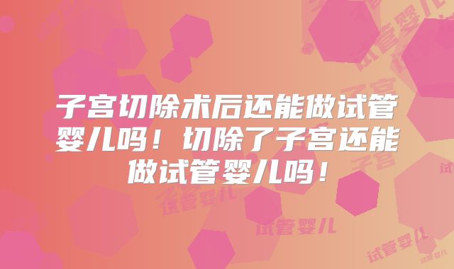 子宫切除术后还能做试管婴儿吗！切除了子宫还能做试管婴儿吗！