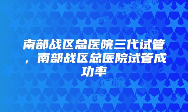 南部战区总医院三代试管，南部战区总医院试管成功率