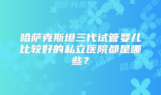 哈萨克斯坦三代试管婴儿比较好的私立医院都是哪些？