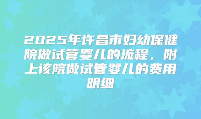 2025年许昌市妇幼保健院做试管婴儿的流程,附上该院做试管婴儿的费用明细