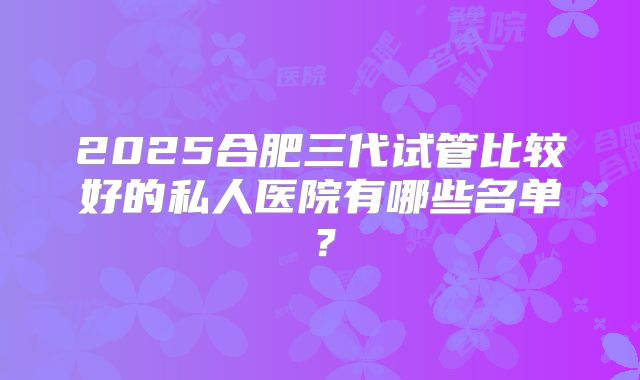 2025合肥三代试管比较好的私人医院有哪些名单？