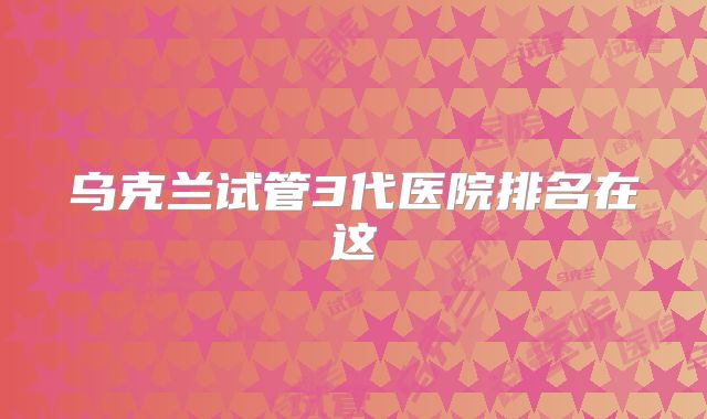 乌克兰试管3代医院排名在这