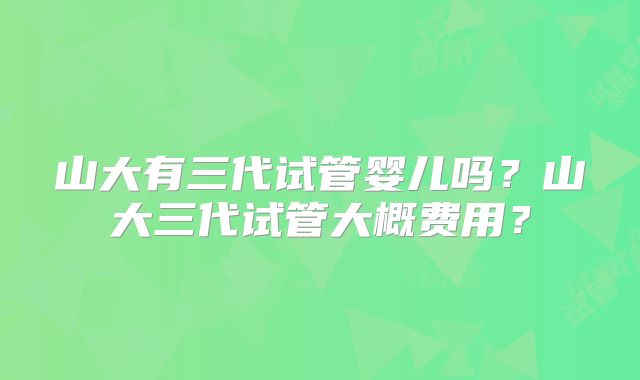 山大有三代试管婴儿吗？山大三代试管大概费用？