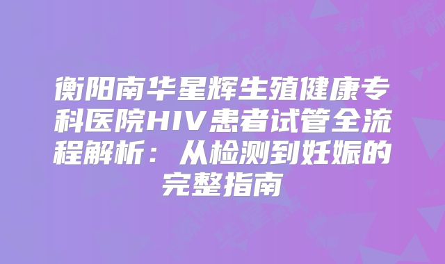 衡阳南华星辉生殖健康专科医院HIV患者试管全流程解析:从检测到妊娠的完整指南