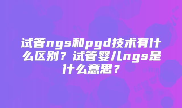 试管ngs和pgd技术有什么区别？试管婴儿ngs是什么意思？