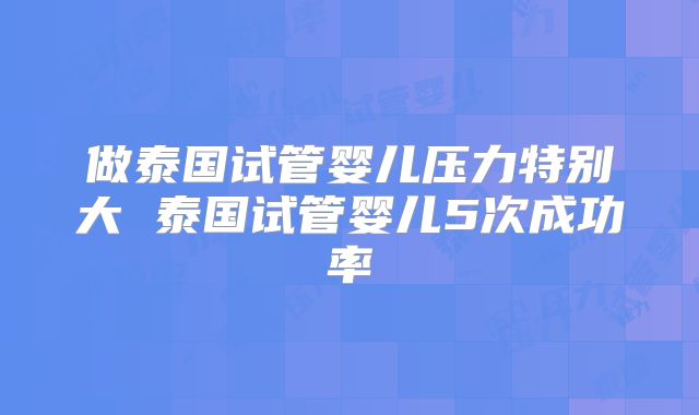 做泰国试管婴儿压力特别大 泰国试管婴儿5次成功率