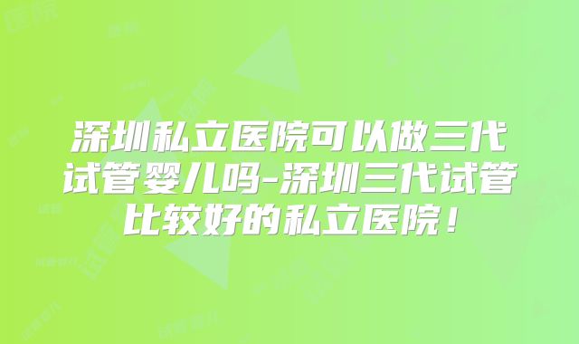 深圳私立医院可以做三代试管婴儿吗-深圳三代试管比较好的私立医院！