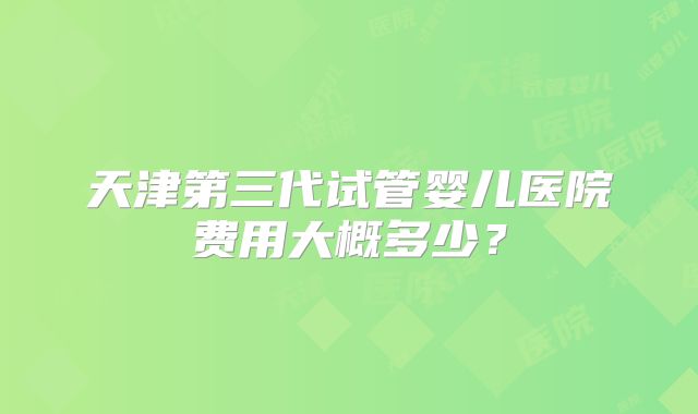 天津第三代试管婴儿医院费用大概多少？