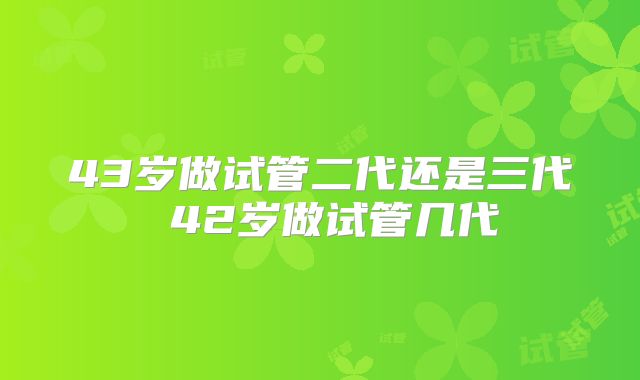 43岁做试管二代还是三代 42岁做试管几代