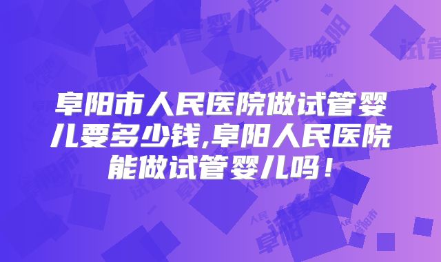 阜阳市人民医院做试管婴儿要多少钱,阜阳人民医院能做试管婴儿吗！