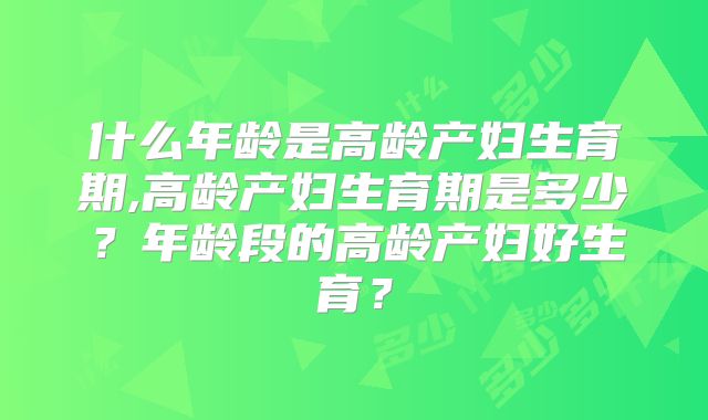 什么年龄是高龄产妇生育期,高龄产妇生育期是多少？年龄段的高龄产妇好生育？
