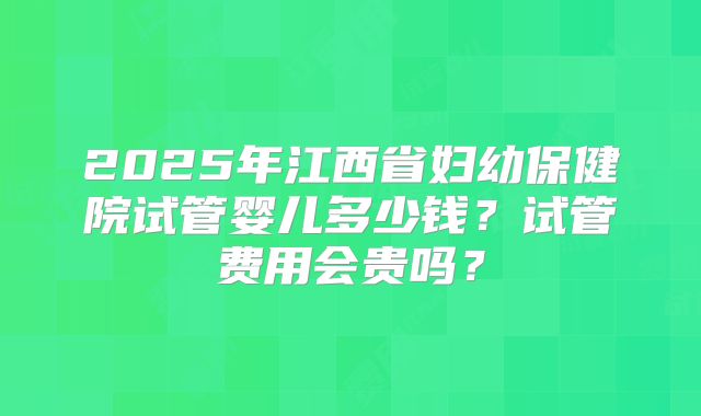 2025年江西省妇幼保健院试管婴儿多少钱？试管费用会贵吗？