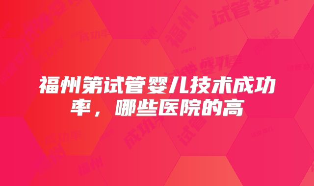 福州第试管婴儿技术成功率，哪些医院的高