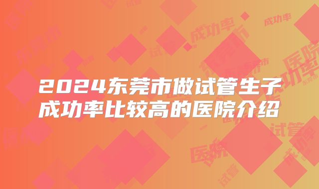 2024东莞市做试管生子成功率比较高的医院介绍