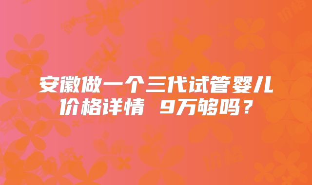 安徽做一个三代试管婴儿价格详情 9万够吗？