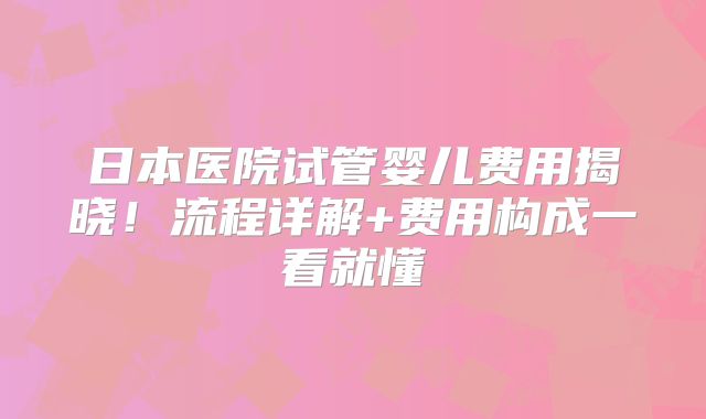 日本医院试管婴儿费用揭晓!流程详解+费用构成一看就懂