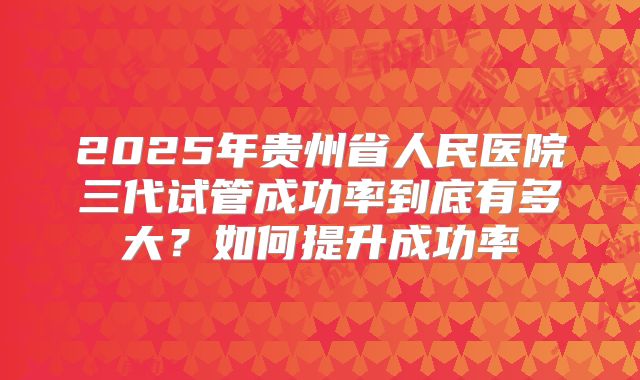 2025年贵州省人民医院三代试管成功率到底有多大？如何提升成功率