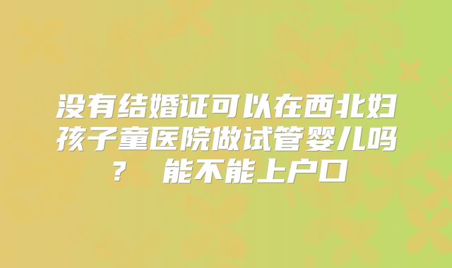 没有结婚证可以在西北妇孩子童医院做试管婴儿吗? 能不能上户口
