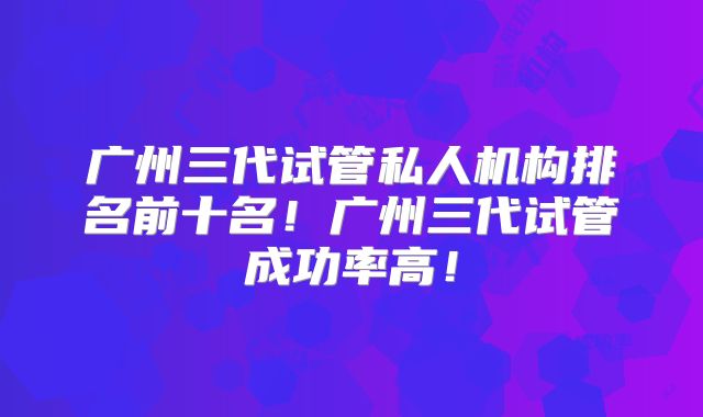 广州三代试管私人机构排名前十名！广州三代试管成功率高！