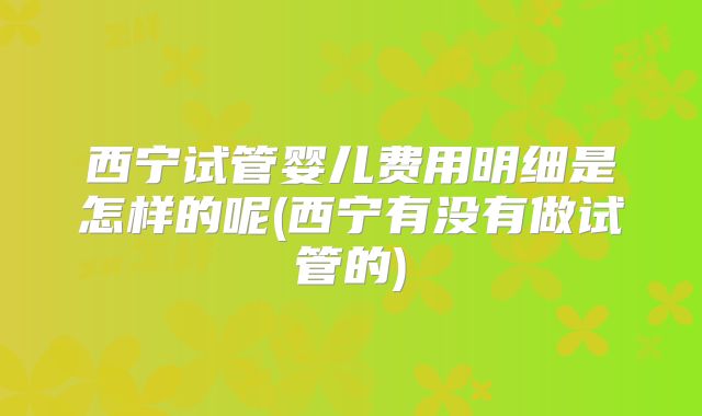 西宁试管婴儿费用明细是怎样的呢(西宁有没有做试管的)