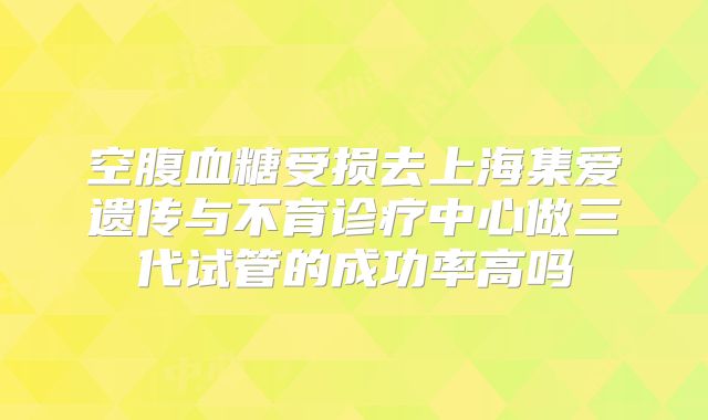 空腹血糖受损去上海集爱遗传与不育诊疗中心做三代试管的成功率高吗