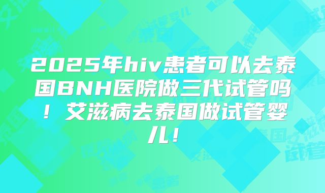 2025年hiv患者可以去泰国BNH医院做三代试管吗!艾滋病去泰国做试管婴儿!