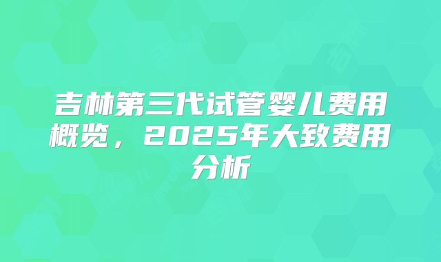 吉林第三代试管婴儿费用概览,2025年大致费用分析