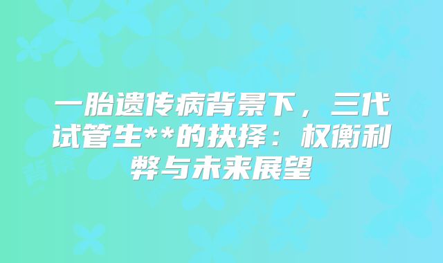 一胎遗传病背景下,三代试管生**的抉择:权衡利弊与未来展望