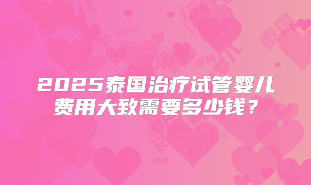 2025泰国治疗试管婴儿费用大致需要多少钱？