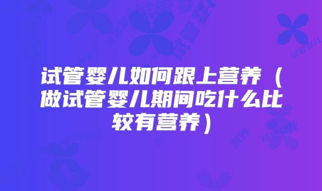 试管婴儿如何跟上营养(做试管婴儿期间吃什么比较有营养)