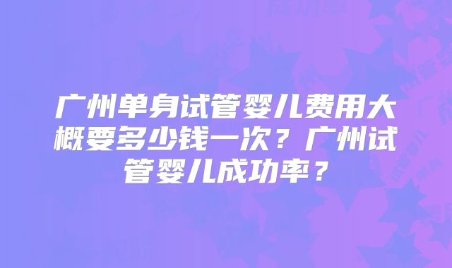 广州单身试管婴儿费用大概要多少钱一次?广州试管婴儿成功率?