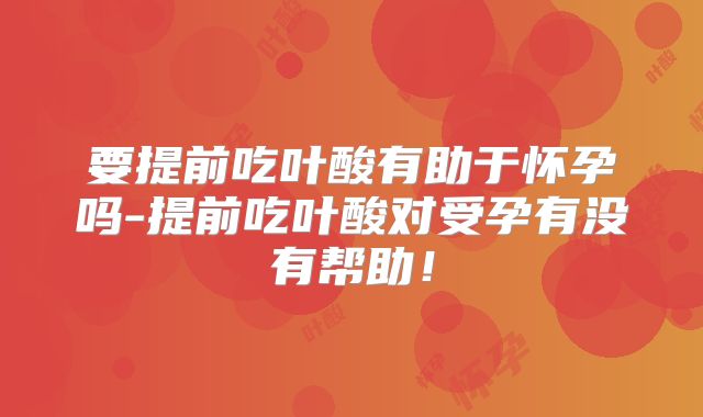 要提前吃叶酸有助于怀孕吗-提前吃叶酸对受孕有没有帮助!