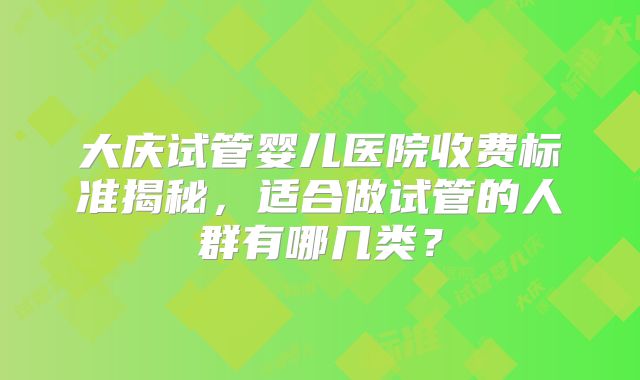 大庆试管婴儿医院收费标准揭秘,适合做试管的人群有哪几类?